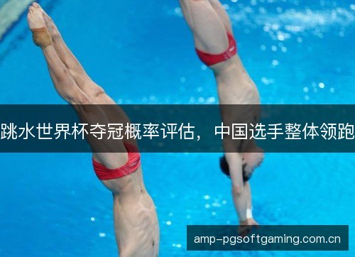 跳水世界杯夺冠概率评估,中国选手整体领跑 跳水世界杯夺冠概率评估,中国选手整体领跑